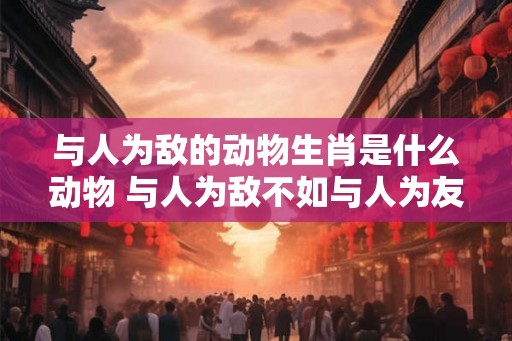 与人为敌的动物生肖是什么动物 与人为敌不如与人为友
