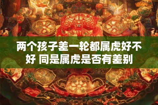 两个孩子差一轮都属虎好不好 同是属虎是否有差别
