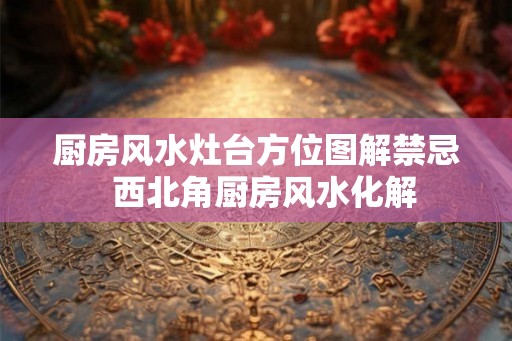厨房风水灶台方位图解禁忌 西北角厨房风水化解 厨房风水灶台方位图解禁忌 西北角厨房风水化解