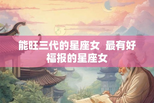 能旺三代的星座女 最有好福报的星座女 能旺三代的星座女 最有好福报的星座女