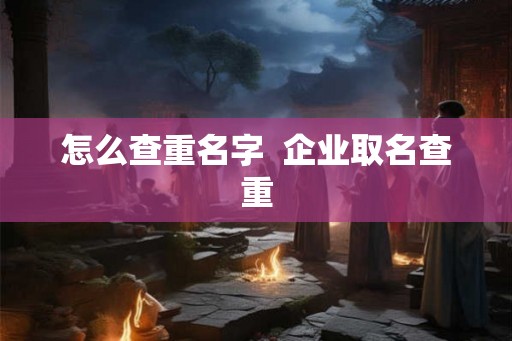 怎么查重名字 企业取名查重 怎么查重名字 企业取名查重