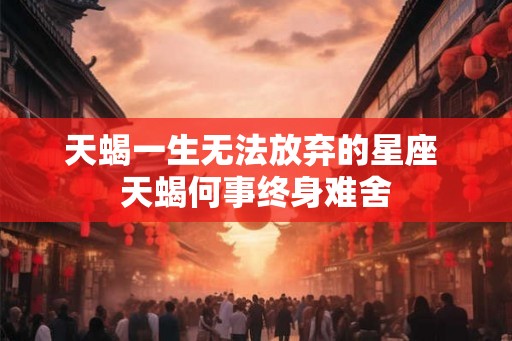 天蝎一生无法放弃的星座 天蝎何事终身难舍 天蝎一生无法放弃的星座 天蝎何事终身难舍