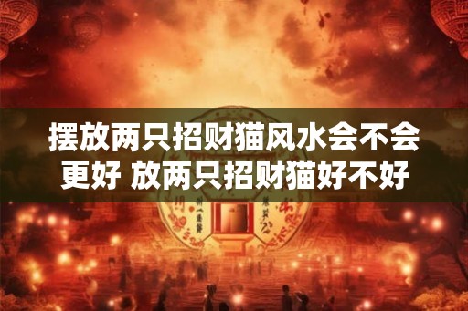 摆放两只招财猫风水会不会更好 放两只招财猫好不好