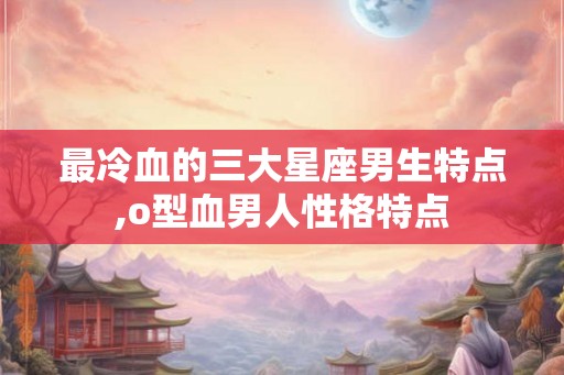 最冷血的三大星座男生特点,o型血男人性格特点 最冷血的三大星座男生特点,o型血男人性格特点