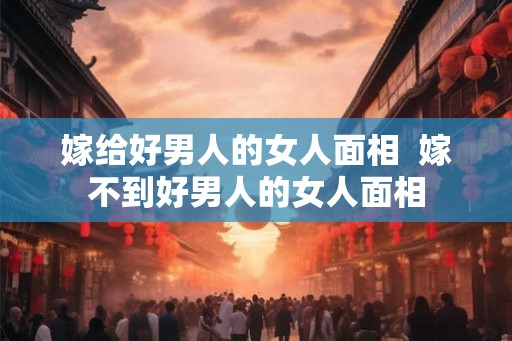 嫁给好男人的女人面相  嫁不到好男人的女人面相