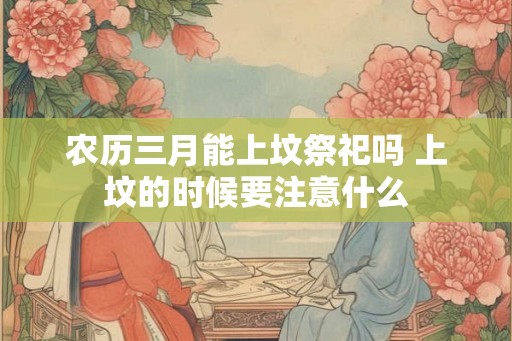 农历三月能上坟祭祀吗 上坟的时候要注意什么