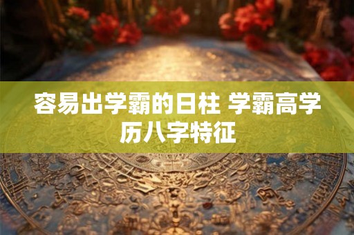 容易出学霸的日柱 学霸高学历八字特征