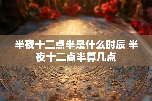 半夜十二点半是什么时辰 半夜十二点半算几点