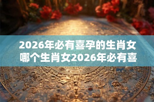 2026年必有喜孕的生肖女 哪个生肖女2026年必有喜孕 2026年必有喜孕的生肖女 哪个生肖女2026年必有喜孕
