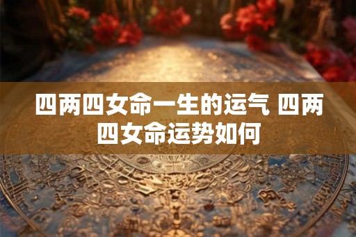 四两四女命一生的运气 四两四女命运势如何 四两四女命一生的运气 四两四女命运势如何