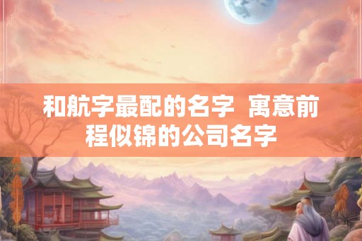 和航字最配的名字 寓意前程似锦的公司名字 和航字最配的名字 寓意前程似锦的公司名字