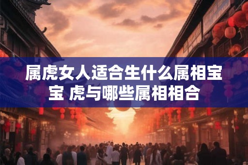 属虎女人适合生什么属相宝宝 虎与哪些属相相合