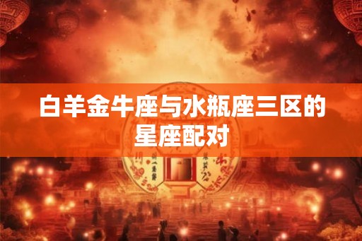 白羊金牛座与水瓶座三区的星座配对