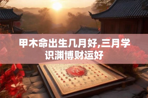 甲木命出生几月好,三月学识渊博财运好