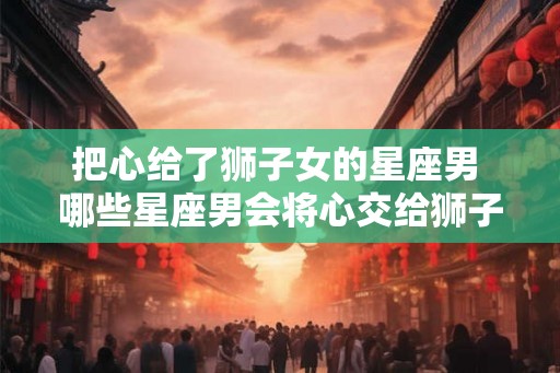 把心给了狮子女的星座男 哪些星座男会将心交给狮子女