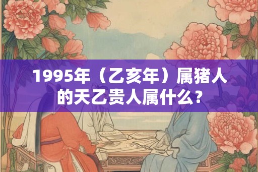 1995年（乙亥年）属猪人的天乙贵人属什么？