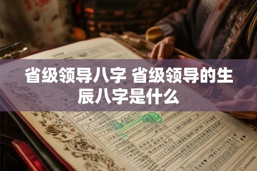 省级领导八字 省级领导的生辰八字是什么