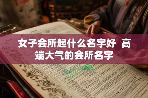 女子会所起什么名字好 高端大气的会所名字 女子会所起什么名字好 高端大气的会所名字