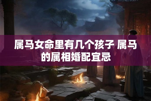 属马女命里有几个孩子 属马的属相婚配宜忌