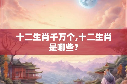 十二生肖千万个,十二生肖是哪些? 十二生肖千万个,十二生肖是哪些?