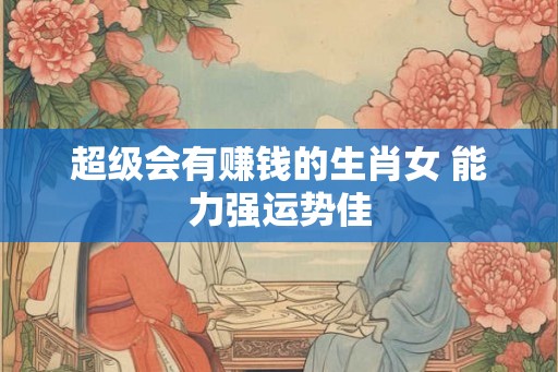 超级会有赚钱的生肖女 能力强运势佳