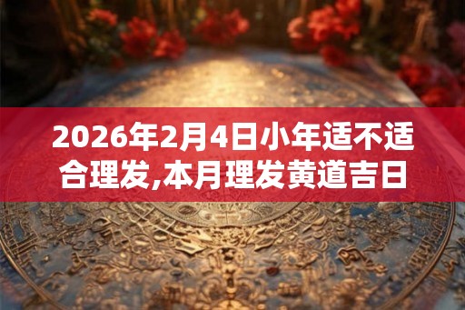 2026年2月4日小年适不适合理发,本月理发黄道吉日