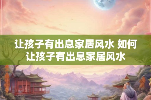 让孩子有出息家居风水 如何让孩子有出息家居风水 让孩子有出息家居风水 如何让孩子有出息家居风水