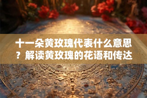 十一朵黄玫瑰代表什么意思？解读黄玫瑰的花语和传达的深意