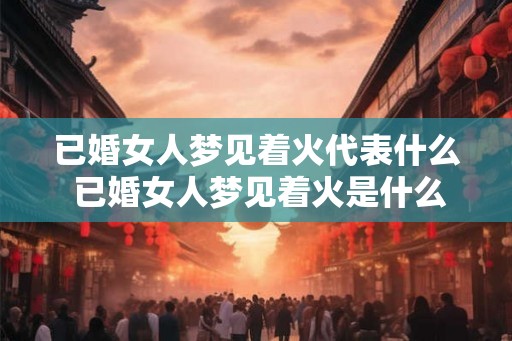 已婚女人梦见着火代表什么 已婚女人梦见着火是什么意思