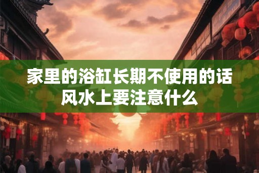 家里的浴缸长期不使用的话风水上要注意什么 家里的浴缸长期不使用的话风水上要注意什么