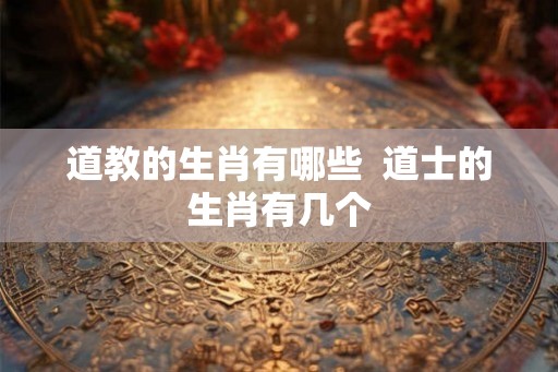 道教的生肖有哪些  道士的生肖有几个