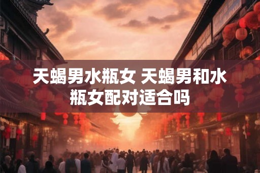 天蝎男水瓶女 天蝎男和水瓶女配对适合吗