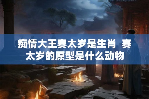 痴情大王赛太岁是生肖  赛太岁的原型是什么动物