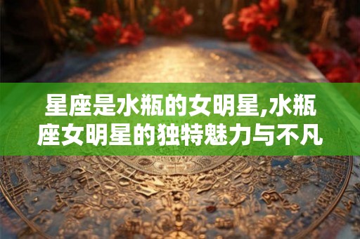 星座是水瓶的女明星,水瓶座女明星的独特魅力与不凡成就