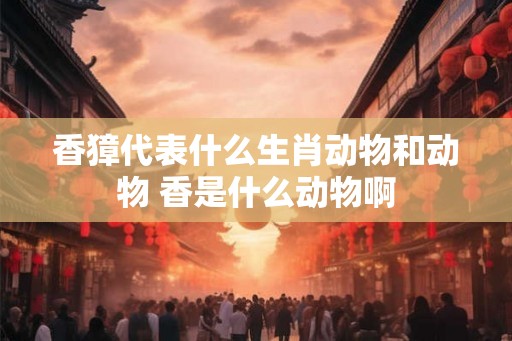 香獐代表什么生肖动物和动物 香是什么动物啊 香獐代表什么生肖动物和动物 香是什么动物啊