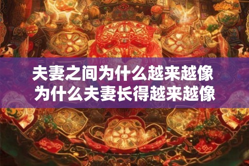 夫妻之间为什么越来越像 为什么夫妻长得越来越像