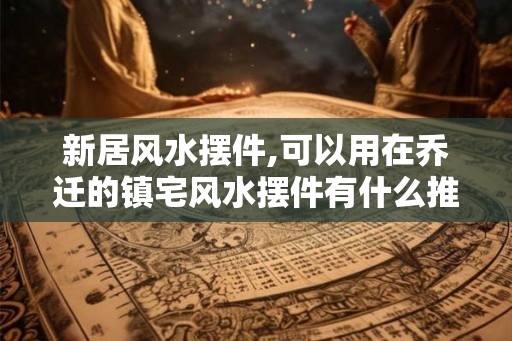 新居风水摆件,可以用在乔迁的镇宅风水摆件有什么推荐