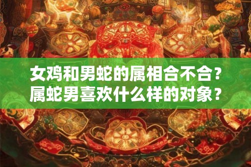 女鸡和男蛇的属相合不合？属蛇男喜欢什么样的对象？