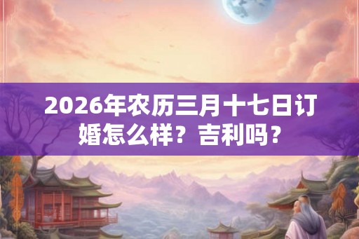 2026年农历三月十七日订婚怎么样？吉利吗？