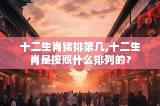十二生肖猪排第几,十二生肖是按照什么排列的？
