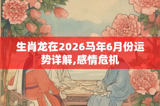 生肖龙在2026马年6月份运势详解,感情危机 生肖龙在2026马年6月份运势详解,感情危机