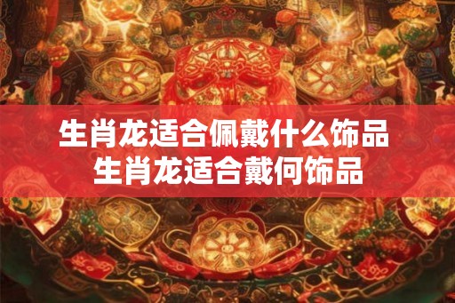 生肖龙适合佩戴什么饰品 生肖龙适合戴何饰品