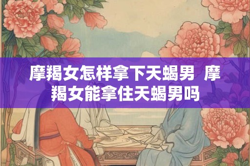 摩羯女怎样拿下天蝎男  摩羯女能拿住天蝎男吗