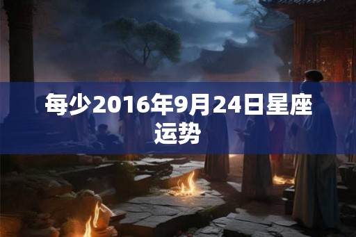 每少2016年9月24日星座运势 每少2016年9月24日星座运势