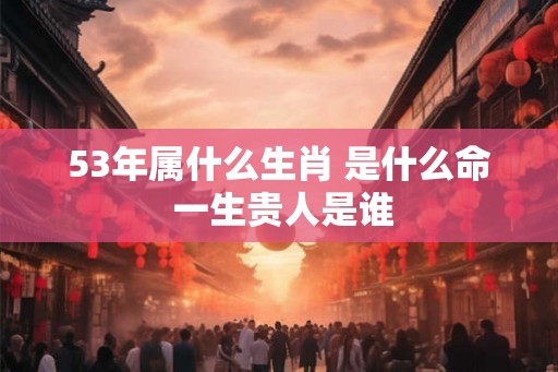 53年属什么生肖 是什么命 一生贵人是谁 53年属什么生肖 是什么命 一生贵人是谁