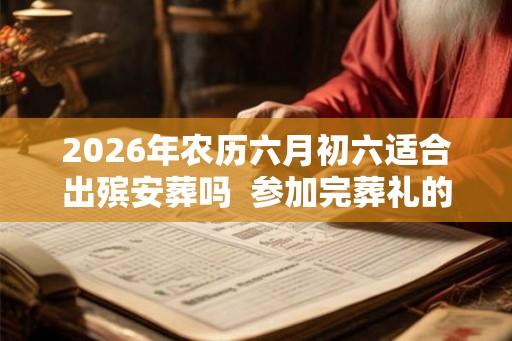 2026年农历六月初六适合出殡安葬吗  参加完葬礼的注意事项有哪些