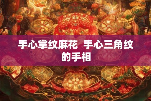 手心掌纹麻花 手心三角纹的手相 手心掌纹麻花 手心三角纹的手相