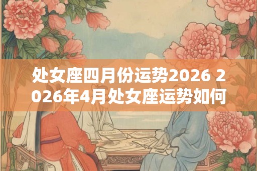 处女座四月份运势2026 2026年4月处女座运势如何 处女座四月份运势2026 2026年4月处女座运势如何