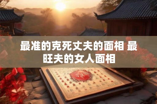 最准的克死丈夫的面相 最旺夫的女人面相 最准的克死丈夫的面相 最旺夫的女人面相