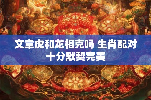 文章虎和龙相克吗 生肖配对十分默契完美